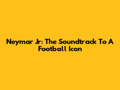 Neymar Jr: The Soundtrack To A Football Icon