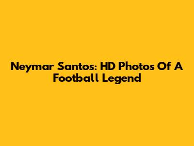 Neymar Santos: HD Photos Of A Football Legend