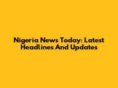 Nigeria News Today: Latest Headlines And Updates