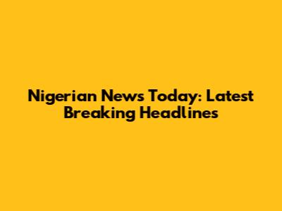 Nigerian News Today: Latest Breaking Headlines