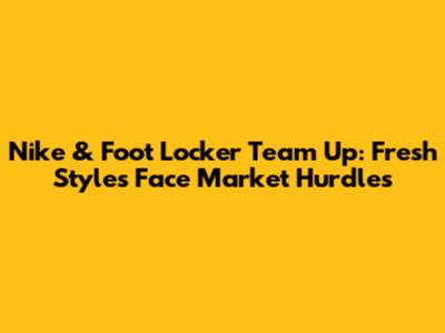 Nike & Foot Locker Team Up: Fresh Styles Face Market Hurdles