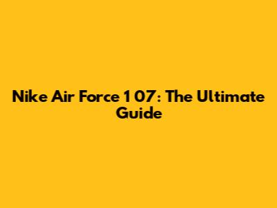 Nike Air Force 1 '07: The Ultimate Guide
