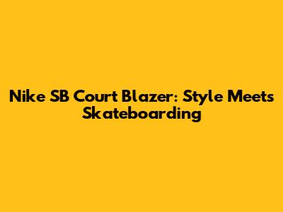 Nike SB Court Blazer: Style Meets Skateboarding