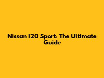 Nissan I20 Sport: The Ultimate Guide