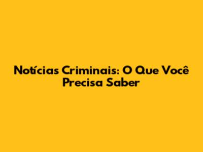 Notícias Criminais: O Que Você Precisa Saber