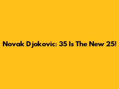 Novak Djokovic: 35 Is The New 25!