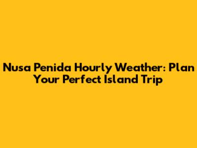 Nusa Penida Hourly Weather: Plan Your Perfect Island Trip