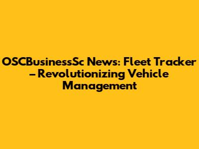 OSCBusinessSc News: Fleet Tracker – Revolutionizing Vehicle Management