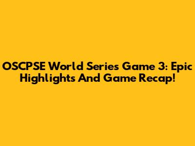 OSCPSE World Series Game 3: Epic Highlights And Game Recap!