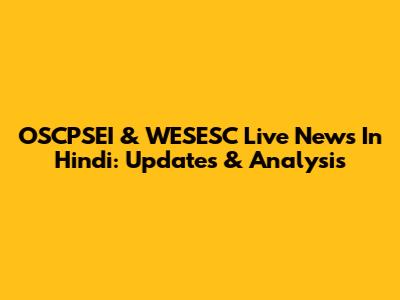 OSCPSEI & WESESC Live News In Hindi: Updates & Analysis