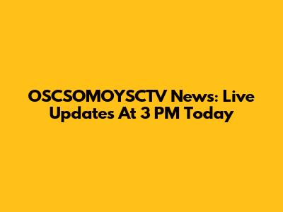 OSCSOMOYSCTV News: Live Updates At 3 PM Today