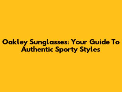 Oakley Sunglasses: Your Guide To Authentic Sporty Styles