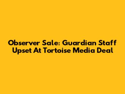 Observer Sale: Guardian Staff Upset At Tortoise Media Deal