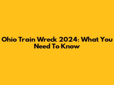 Ohio Train Wreck 2024: What You Need To Know
