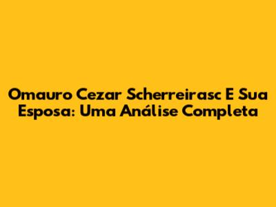 Omauro Cezar Scherreirasc E Sua Esposa: Uma Análise Completa