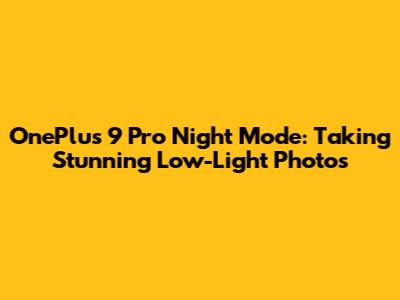 OnePlus 9 Pro Night Mode: Taking Stunning Low-Light Photos