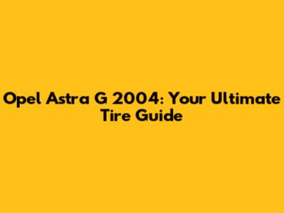 Opel Astra G 2004: Your Ultimate Tire Guide