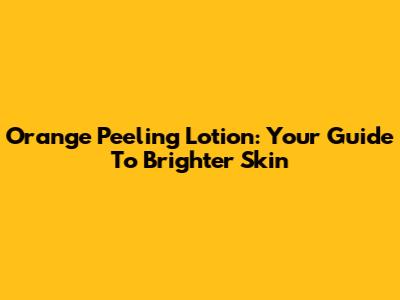 Orange Peeling Lotion: Your Guide To Brighter Skin