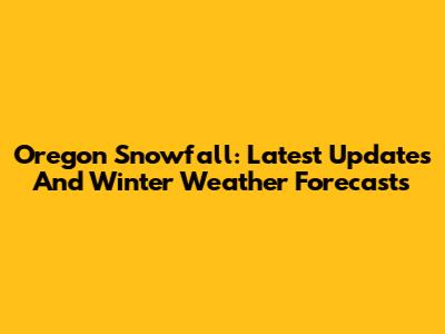Oregon Snowfall: Latest Updates And Winter Weather Forecasts