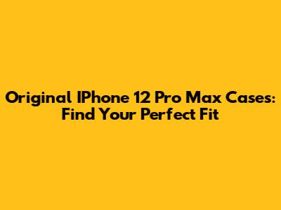 Original IPhone 12 Pro Max Cases: Find Your Perfect Fit