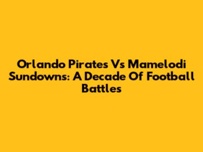 Orlando Pirates Vs Mamelodi Sundowns: A Decade Of Football Battles