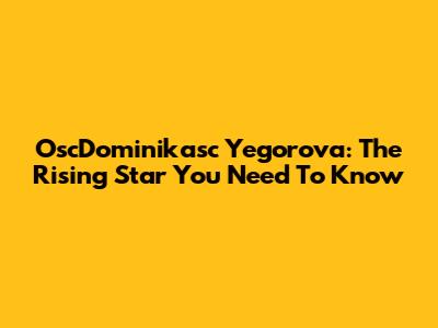 OscDominikasc Yegorova: The Rising Star You Need To Know