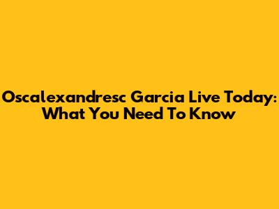 Oscalexandresc Garcia Live Today: What You Need To Know