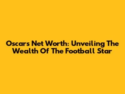 Oscar's Net Worth: Unveiling The Wealth Of The Football Star
