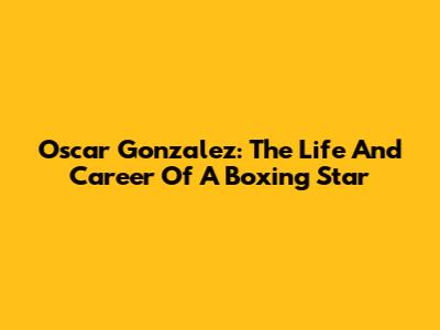 Oscar Gonzalez: The Life And Career Of A Boxing Star