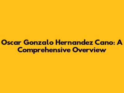 Oscar Gonzalo Hernandez Cano: A Comprehensive Overview