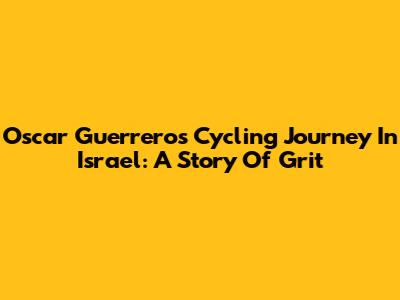 Oscar Guerrero's Cycling Journey In Israel: A Story Of Grit
