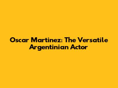 Oscar Martinez: The Versatile Argentinian Actor