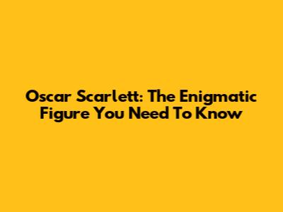 Oscar Scarlett: The Enigmatic Figure You Need To Know