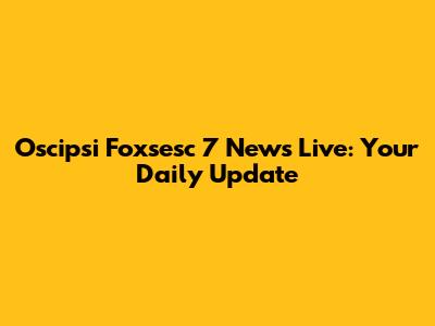 Oscipsi Foxsesc 7 News Live: Your Daily Update