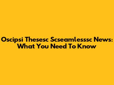 Oscipsi Thesesc Scseamlesssc News: What You Need To Know