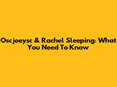 Oscjoeysc & Rachel Sleeping: What You Need To Know