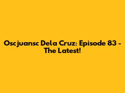 Oscjuansc Dela Cruz: Episode 83 - The Latest!