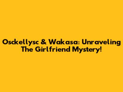 Osckellysc & Wakasa: Unraveling The Girlfriend Mystery!