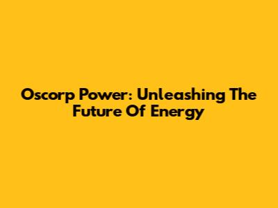 Oscorp Power: Unleashing The Future Of Energy