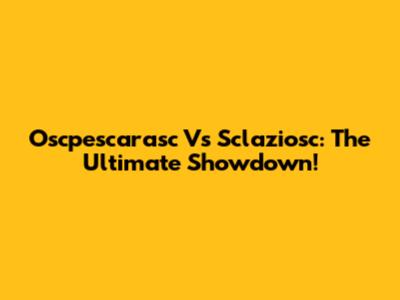 Oscpescarasc Vs Sclaziosc: The Ultimate Showdown!