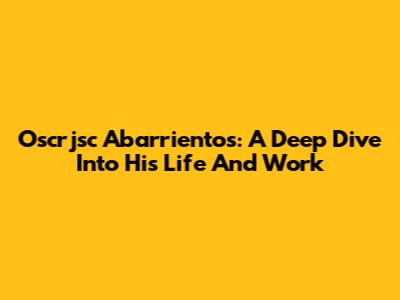 Oscrjsc Abarrientos: A Deep Dive Into His Life And Work
