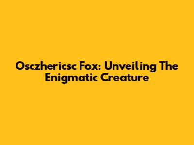 Osczhericsc Fox: Unveiling The Enigmatic Creature