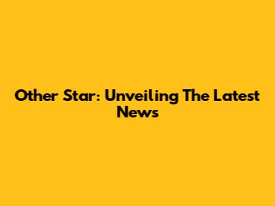Other Star: Unveiling The Latest News