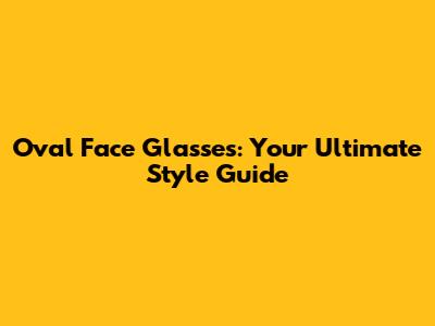 Oval Face Glasses: Your Ultimate Style Guide