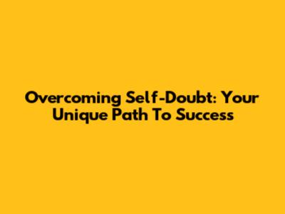 Overcoming Self-Doubt: Your Unique Path To Success