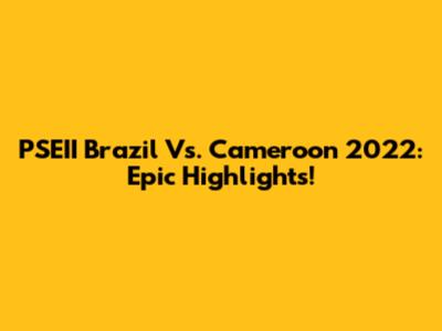 PSEII Brazil Vs. Cameroon 2022: Epic Highlights!