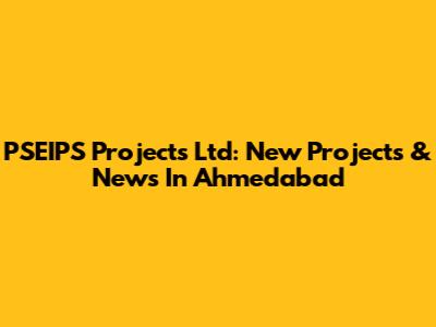 PSEIPS Projects Ltd: New Projects & News In Ahmedabad