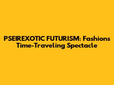 PSEIREXOTIC FUTURISM: Fashion's Time-Traveling Spectacle