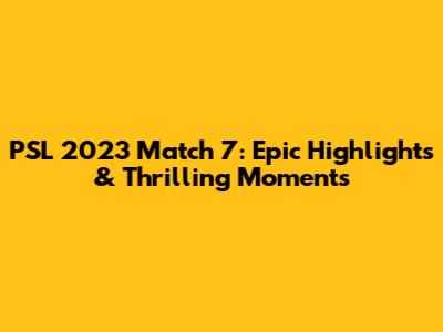 PSL 2023 Match 7: Epic Highlights & Thrilling Moments