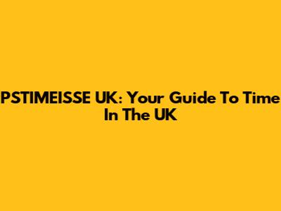 PSTIMEISSE UK: Your Guide To Time In The UK
